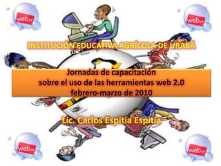 INSTITUCIÓN EDUCATIVA AGRÍCOLA DE URABÁJornadas de capacitaciónsobre el uso de las herramientas web 2.0febrero-marzo de 2010Lic. Carlos EspitiaEspitia 