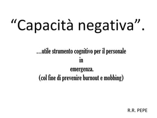 “Capacità negativa”.
…utile strumento cognitivo per il personale
in
emergenza.
(col fine di prevenire burnout e mobbing)
R.R. PEPE
 