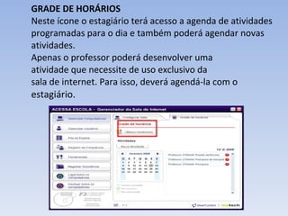 GRADE DE HORÁRIOS Neste ícone o estagiário terá acesso a agenda de atividades programadas para o dia e também poderá agendar novas atividades.  Apenas o professor poderá desenvolver uma atividade que necessite de uso exclusivo da sala de internet. Para isso, deverá agendá‐la com o  estagiário.  