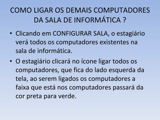 COMO LIGAR OS DEMAIS COMPUTADORES DA SALA DE INFORMÁTICA ? Clicando em CONFIGURAR SALA, o estagiário verá todos os computadores existentes na sala de informática. O estagiário clicará no ícone ligar todos os computadores, que fica do lado esquerda da tela, ao serem ligados os computadores a faixa que está nos computadores passará da cor preta para verde. 