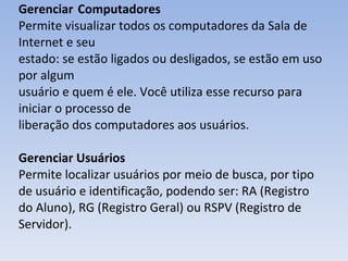 Gerenciar  Computadores Permite visualizar todos os computadores da Sala de Internet e seu estado: se estão ligados ou desligados, se estão em uso por algum usuário e quem é ele. Você utiliza esse recurso para iniciar o processo de liberação dos computadores aos usuários. Gerenciar Usuários Permite localizar usuários por meio de busca, por tipo de usuário e identificação, podendo ser: RA (Registro do Aluno), RG (Registro Geral) ou RSPV (Registro de Servidor). 