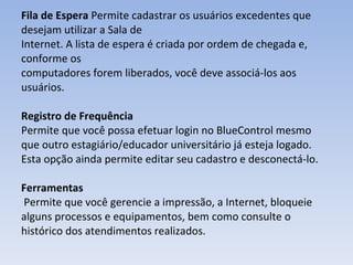 Fila de Espera  Permite cadastrar os usuários excedentes que desejam utilizar a Sala de Internet. A lista de espera é criada por ordem de chegada e, conforme os computadores forem liberados, você deve associá‐los aos usuários. Registro de Frequência Permite que você possa efetuar login no BlueControl mesmo que outro estagiário/educador universitário já esteja logado. Esta opção ainda permite editar seu cadastro e desconectá‐lo. Ferramentas  Permite que você gerencie a impressão, a Internet, bloqueie alguns processos e equipamentos, bem como consulte o histórico dos atendimentos realizados. 