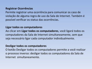 Registrar Ocorrências Permite registrar uma ocorrência para comunicar os caso de violação de alguma regra de uso da Sala de Internet. Também é possível verificar os status das ocorrências. Ligar todos os computadores Ao clicar em  Ligar todos os computadores , você ligará todos os computadores da Sala de Internet simultaneamente, sem que seja necessário ligar cada computador individualmente. Desligar todos os computadores O botão Desligar todos os computadores permite a você realizar o processo inverso: desligar todos os computadores da Sala de Internet  simultaneamente. 