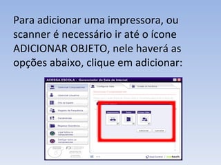 Para adicionar uma impressora, ou scanner é necessário ir até o ícone ADICIONAR OBJETO, nele haverá as opções abaixo, clique em adicionar: 