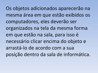 Os objetos adicionados aparecerão na mesma área em que estão exibidos os computadores, eles deverão ser organizados na tela da mesma forma em que estão na sala, para isso é necessário clicar encima do objeto e arrastá-lo de acordo com a sua posição dentro da sala de informática. 