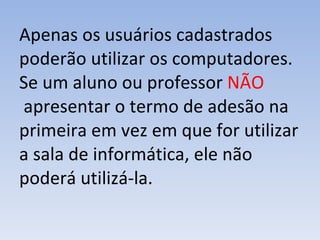 Apenas os usuários cadastrados poderão utilizar os computadores. Se um aluno ou professor  NÃO  apresentar o termo de adesão na primeira em vez em que for utilizar a sala de informática, ele não poderá utilizá-la.  