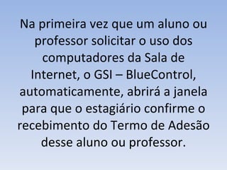 Na primeira vez que um aluno ou professor solicitar o uso dos computadores da Sala de Internet, o GSI – BlueControl, automaticamente, abrirá a janela para que o estagiário confirme o recebimento do Termo de Adesão desse aluno ou professor. 