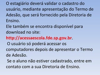O estagiário deverá validar o cadastro do usuário, mediante apresentação do Termo de Adesão, que será fornecido pela Diretoria de Ensino.  Ele também se encontra disponível para download no site:  http://acessaescola.fde.sp.gov.br .  O usuário só poderá acessar os computadores depois de apresentar o Termo de Adesão.  Se o aluno não estiver cadastrado, entre em contato com a sua Diretoria de Ensino. 