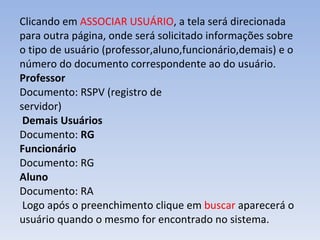 Clicando em  ASSOCIAR USUÁRIO , a tela será direcionada para outra página, onde será solicitado informações sobre o tipo de usuário (professor,aluno,funcionário,demais) e o número do documento correspondente ao do usuário.   Professor Documento: RSPV (registro de servidor)    Demais Usuários Documento:  RG Funcionário Documento: RG Aluno Documento: RA  Logo após o preenchimento clique em  buscar  aparecerá o usuário quando o mesmo for encontrado no sistema.  
