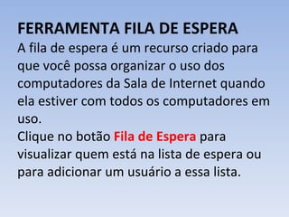 FERRAMENTA FILA DE ESPERA A fila de espera é um recurso criado para que você possa organizar o uso dos computadores da Sala de Internet quando ela estiver com todos os computadores em uso. Clique no botão  Fila de Espera  para visualizar quem está na lista de espera ou para adicionar um usuário a essa lista. 