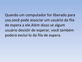 Quando um computador for liberado para uso,você pode associar um usuário da fila de espera a ele.Além disso se algum usuário desistir de esperar, você também poderá excluí-lo da fila de espera. 