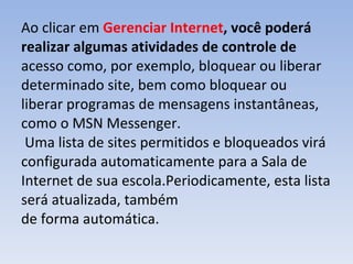 Ao clicar em  Gerenciar Internet , você poderá realizar algumas atividades de controle de acesso como, por exemplo, bloquear ou liberar determinado site, bem como bloquear ou liberar programas de mensagens instantâneas, como o MSN Messenger.  Uma lista de sites permitidos e bloqueados virá configurada automaticamente para a Sala de Internet de sua escola.Periodicamente, esta lista será atualizada, também de forma automática.  