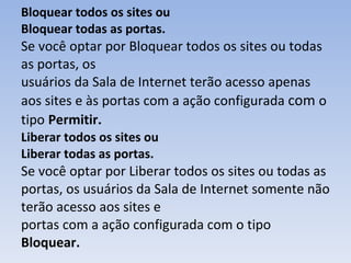 Bloquear todos os sites ou Bloquear todas as portas. Se você optar por Bloquear todos os sites ou todas as portas, os usuários da Sala de Internet terão acesso apenas aos sites e às portas com a ação configurada  com  o   tipo   Permitir. Liberar todos os sites ou Liberar todas as portas. Se você optar por Liberar todos os sites ou todas as portas, os usuários da Sala de Internet somente não terão acesso aos sites e portas com a ação configurada com o tipo  Bloquear. 