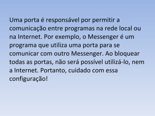 Uma porta é responsável por permitir a comunicação entre programas na rede local ou na Internet. Por exemplo, o Messenger é um programa que utiliza uma porta para se comunicar com outro Messenger. Ao bloquear todas as portas, não será possível utilizá‐lo, nem a Internet. Portanto, cuidado com essa configuração! 