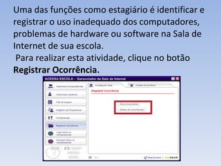 Uma das funções como estagiário é identificar e registrar o uso inadequado dos computadores, problemas de hardware ou software na Sala de Internet de sua escola.  Para realizar esta atividade, clique no botão  Registrar Ocorrência. 