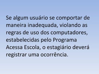 Se algum usuário se comportar de maneira inadequada, violando as regras de uso dos computadores, estabelecidas pelo Programa Acessa Escola, o estagiário deverá registrar uma ocorrência. 