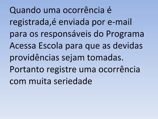 Quando uma ocorrência é registrada,é enviada por e-mail para os responsáveis do Programa Acessa Escola para que as devidas providências sejam tomadas. Portanto registre uma ocorrência com muita seriedade 