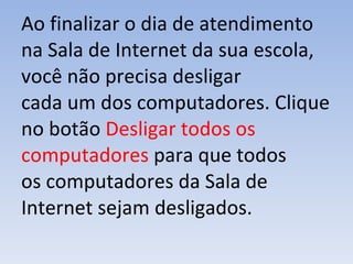 Ao finalizar o dia de atendimento na Sala de Internet da sua escola, você não precisa desligar cada um dos computadores. Clique no botão  Desligar todos os computadores   para que todos os computadores da Sala de Internet sejam desligados. 