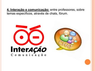 4. Interação e comunicação: entre professores, sobre temas específicos, através de chats, fórum.