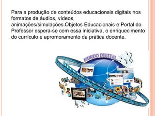 Para a produção de conteúdos educacionais digitais nos formatos de áudios, vídeos, animações/simulações.Objetos Educacionais e Portal do Professor espera-se com essa iniciativa, o enriquecimento do currículo e apromoramento da prática docente.