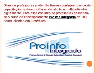 Diversos professores ainda não tiveram quaisquer cursos de capacitação na área,muitos ainda não foram alfabetizados digitalmente. Para esse conjunto de professores desenhou-se o curso de aperfeiçoamento Proinfo Integradode 180 horas, dividido em 3 módulos.