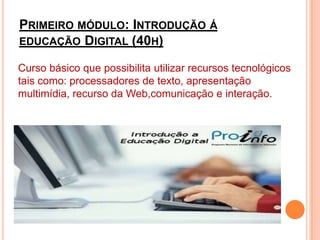 Primeiro módulo: Introdução á educação Digital (40h)Curso básico que possibilita utilizar recursos tecnológicos tais como: processadores de texto, apresentação multimídia, recurso da Web,comunicação e interação.