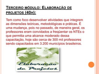 Terceiro módulo: Elaboração de projetos (40h):Tem como foco desenvolver atividades que integrem as dimensões teóricas, metodológicas e práticas. É uma mudança, pois no passado, de maneira geral, os professores eram convidados a freqüentar os NTEs o que permitia uma alcance moderado dessa capacitação, hoje são cerca de 300 mil professores sendo capacitados em 3.200 municípios brasileiros.