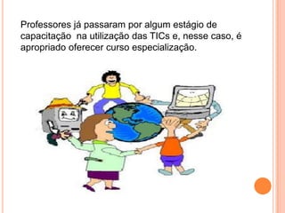 Professores já passaram por algum estágio de capacitação  na utilização das TICs e, nesse caso, é apropriado oferecer curso especialização.