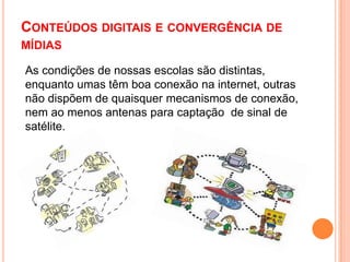 Conteúdos digitais e convergência de mídiasAs condições de nossas escolas são distintas, enquanto umas têm boa conexão na internet, outras não dispõem de quaisquer mecanismos de conexão, nem ao menos antenas para captação  de sinal de satélite.