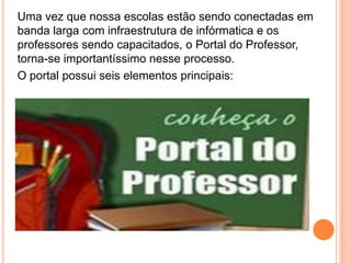 Uma vez que nossa escolas estão sendo conectadas em banda larga com infraestrutura de infórmatica e os professores sendo capacitados, o Portal do Professor, torna-se importantíssimo nesse processo.O portal possui seis elementos principais: