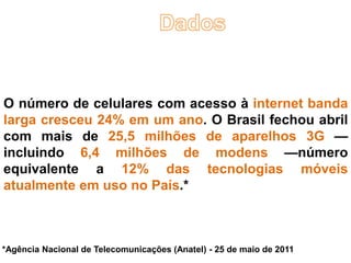 O número de celulares com acesso à internet banda
larga cresceu 24% em um ano. O Brasil fechou abril
com mais de 25,5 milhões de aparelhos 3G —
incluindo 6,4 milhões de modens —número
equivalente a 12% das tecnologias móveis
atualmente em uso no País.*



*Agência Nacional de Telecomunicações (Anatel) - 25 de maio de 2011
 