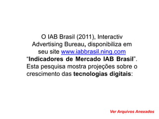 O IAB Brasil (2011), Interactiv
  Advertising Bureau, disponibiliza em
    seu site www.iabbrasil.ning.com
“Indicadores de Mercado IAB Brasil”.
Esta pesquisa mostra projeções sobre o
crescimento das tecnologias digitais:




                            Ver Arquivos Anexados
 