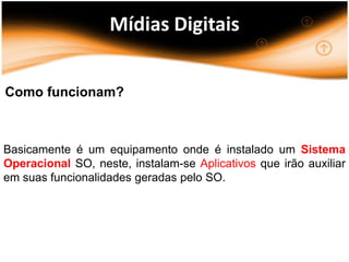 Mídias Digitais


Como funcionam?



Basicamente é um equipamento onde é instalado um Sistema
Operacional SO, neste, instalam-se Aplicativos que irão auxiliar
em suas funcionalidades geradas pelo SO.
 