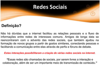 Redes Sociais

Definição?
Não há dúvidas que a internet facilitou as relações pessoais e o fluxo de
informações entre redes de interesses comuns. Amigos de longa data se
reencontraram com o advento das redes sociais, que também ajudou na
formação de novos grupos a partir de gostos similares, conectando pessoas e
facilitando a comunicação entre elas através de perfis e fóruns de debate.

  Estas interações possibilitaram a criação de várias redes sociais na internet.

    “Essas redes são chamadas de sociais, por serem livres a interação e
 colaboração, além de ser um importante meio de transmissão de conteúdo.”
 