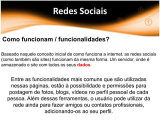 Redes Sociais

Como funcionam / funcionalidades?

Baseado naquele conceito inicial de como funciona a internet, as redes sociais
(como também são sites) funcionam da mesma forma. Um servidor, onde é
armazenado o site com todos os seus dados.


     Entre as funcionalidades mais comuns que são utilizadas
     nessas páginas, estão à possibilidade e permissões para
    postagem de fotos, blogs, vídeos no perfil pessoal de cada
   pessoa. Além dessas ferramentas, o usuário pode utilizar da
      rede ainda para fazer amigos ou contatos profissionais,
                   adicionando-os ao seu perfil.
 