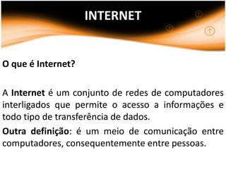 INTERNET


O que é Internet?

A Internet é um conjunto de redes de computadores
interligados que permite o acesso a informações e
todo tipo de transferência de dados.
Outra definição: é um meio de comunicação entre
computadores, consequentemente entre pessoas.
 