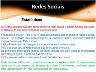 Redes Sociais

                Estatísticas
82% das pessoas tiveram como primeira rede social o Orkut. Criada em 2004.
O Orkut é 3º site mais acessado em nosso país.
Facebook e Twitter, 14% e 13%, respectivamente dos acessos a redes sociais.
Apesar de empate nas porcentagens, a classe A utiliza consideravelmente
mais o Facebook, 13% a mais.
29% informa que não imagina as suas vidas sem redes sociais.
70% dos acessos as rede sociais são realizados em casa.
Os principais motivos de acesso às redes sociais são para troca de mensagens
com amigos (73%) e para se divertir (51%).
25% usam as redes sociais para tomar decisão de compra.
Praticamente 100% dos usuários acessam as redes sociais. É interessante
notar que o crescimento da presença da classe C na internet, conforme dados
eles representam 45% dos participantes de redes sociais.
 