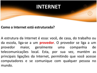 INTERNET


Como a Internet está estruturada?

A estrutura da Internet é essa: você, de casa, do trabalho ou
da escola, liga-se a um provedor. O provedor se liga a um
provedor maior, geralmente uma companhia de
telecomunicações local. Esta, por sua vez, mantém as
principais ligações da Internet, permitindo que você acesse
computadores e se comunique com qualquer pessoa no
mundo.
 