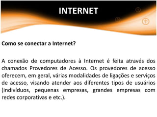 INTERNET


Como se conectar a Internet?

A conexão de computadores à Internet é feita através dos
chamados Provedores de Acesso. Os provedores de acesso
oferecem, em geral, várias modalidades de ligações e serviços
de acesso, visando atender aos diferentes tipos de usuários
(indivíduos, pequenas empresas, grandes empresas com
redes corporativas e etc.).
 