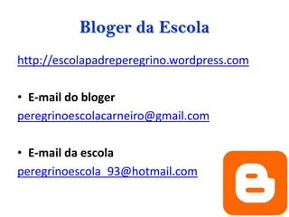 Bloger da Escola
http://escolapadreperegrino.wordpress.com

• E-mail do bloger
peregrinoescolacarneiro@gmail.com

• E-mail da escola
peregrinoescola_93@hotmail.com
 