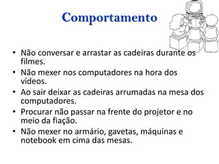 Comportamento

• Não conversar e arrastar as cadeiras durante os
  filmes.
• Não mexer nos computadores na hora dos
  vídeos.
• Ao sair deixar as cadeiras arrumadas na mesa dos
  computadores.
• Procurar não passar na frente do projetor e no
  meio da fiação.
• Não mexer no armário, gavetas, máquinas e
  notebook em cima das mesas.
 