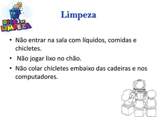 Limpeza

• Não entrar na sala com líquidos, comidas e
  chicletes.
• Não jogar lixo no chão.
• Não colar chicletes embaixo das cadeiras e nos
  computadores.
 
