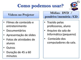 Como podemos usar?
                              Mídias: DVD /
   Vídeos no Projetor
                           pendrive/memória /CD
• Filmes de conteúdo e     • Trazido pelas
  entretenimento             professoras, aluno
• Documentários            • Arquivo da sala de
• Apresentação de slides     Informática (pequeno)
• Fotos de atividades de   • Conteúdo dos
  alunos                     computadores da sala.
• Outros
• Duração de 45 a 60
  minutos
 
