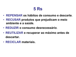 • REPENSAR os hábitos de consumo e descarte.
• RECUSAR produtos que prejudicam o meio
ambiente e a saúde.
• REDUZIR o consumo desnecessário.
• REUTILIZAR e recuperar ao máximo antes de
descartar.
• RECICLAR materiais.
5 Rs
 