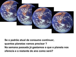 Se o padrão atual de consumo continuar,
quantos planetas vamos precisar ?
Na semana passada já gastamos o que o planeta nos
oferecia e o restante do ano como será?
 