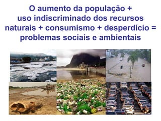 O aumento da população +
uso indiscriminado dos recursos
naturais + consumismo + desperdício =
problemas sociais e ambientais
 