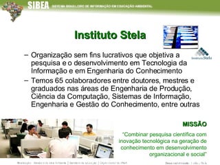 Instituto Stela Organização sem fins lucrativos que objetiva a pesquisa e o desenvolvimento em Tecnologia da Informação e em Engenharia do Conhecimento Temos 65 colaboradores entre doutores, mestres e graduados nas áreas de Engenharia de Produção, Ciência da Computação, Sistemas de Informação, Engenharia e Gestão do Conhecimento, entre outras MISSÃO “ Combinar pesquisa científica com inovação tecnológica na geração de conhecimento em desenvolvimento organizacional e social” 