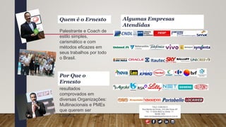 Palestrante e Coach de
estilo simples,
carismático e com
métodos eficazes em
seus trabalhos por todo
o Brasil.
Quem é o Ernesto
Métodos com
resultados
comprovados em
diversas Organizações:
Multinacionais e PMEs
que querem ser
Líderes.
FALE CONOSCO
Rua Marília de Dirceu, 215 São Paulo SP
Tel.: 11-5034.8632 ou Direto: 11-
96266.1900
www.vendasdealtaperformance.com.br
Por Que o
Ernesto
Algumas Empresas
Atendidas
 