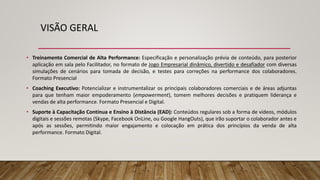 VISÃO GERAL
• Treinamento Comercial de Alta Performance: Especificação e personalização prévia de conteúdo, para posterior
aplicação em sala pelo Facilitador, no formato de Jogo Empresarial dinâmico, divertido e desafiador com diversas
simulações de cenários para tomada de decisão, e testes para correções na performance dos colaboradores.
Formato Presencial
• Coaching Executivo: Potencializar e instrumentalizar os principais colaboradores comerciais e de áreas adjuntas
para que tenham maior empoderamento (empowerment), tomem melhores decisões e pratiquem liderança e
vendas de alta performance. Formato Presencial e Digital.
• Suporte à Capacitação Contínua e Ensino à Distância (EAD): Conteúdos regulares sob a forma de vídeos, módulos
digitais e sessões remotas (Skype, Facebook OnLine, ou Google HangOuts), que irão suportar o colaborador antes e
após as sessões, permitindo maior engajamento e colocação em prática dos princípios da venda de alta
performance. Formato Digital.
 