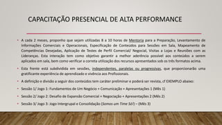 CAPACITAÇÃO PRESENCIAL DE ALTA PERFORMANCE
• A cada 2 meses, proponho que sejam utilizadas 8 a 10 horas de Mentoria para a Preparação, Levantamento de
Informações Comerciais e Operacionais, Especificação de Conteúdos para Sessões em Sala, Mapeamento de
Competências Desejadas, Aplicação de Testes de Perfil Comercial/ Negocial, Visitas a Lojas e Reuniões com as
Lideranças. Esta interação tem como objetivo garantir a melhor aderência possível aos conteúdos a serem
aplicados em sala, bem como verificar a correta utilização dos recursos apresentados sob os três formatos acima.
• Esta frente está subdividida em sessões, independentes, paralelas ou progressivas, que proporcionarão uma
gratificante experiência de aprendizado e vivência aos Profissionais.
• A definição e divisão a seguir dos conteúdos tem caráter preliminar e poderá ser revista, cf EXEMPLO abaixo:
• Sessão 1/ Jogo 1: Fundamentos de Um Negócio + Comunicação + Apresentações 1 (Mês 1)
• Sessão 2/ Jogo 2: Desafio de Expansão Comercial + Negociação + Apresentações 2 (Mês 2)
• Sessão 3/ Jogo 3: Jogo Intergrupal e Consolidação (Somos um Time Só!) – (Mês 3)
 